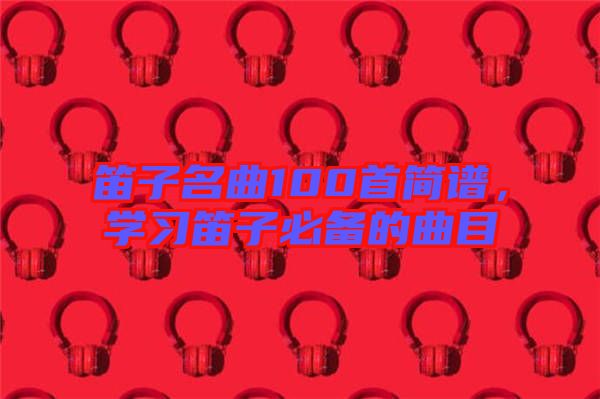 笛子名曲100首簡譜，學(xué)習(xí)笛子必備的曲目
