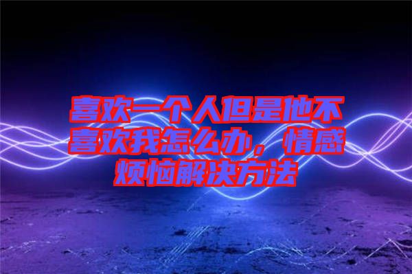 喜歡一個(gè)人但是他不喜歡我怎么辦，情感煩惱解決方法