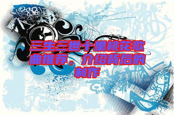 三生三世十里桃花歌曲推薦，介紹背后的制作