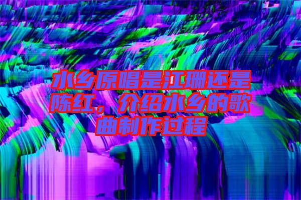 水鄉(xiāng)原唱是江珊還是陳紅，介紹水鄉(xiāng)的歌曲制作過(guò)程