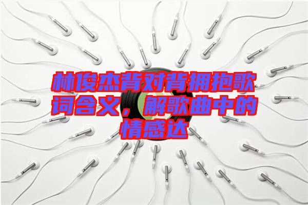 林俊杰背對背擁抱歌詞含義，解歌曲中的情感達