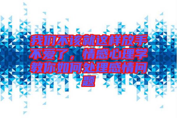 我們不該就這樣放手不愛了，情感心理學教你如何處理感情問題