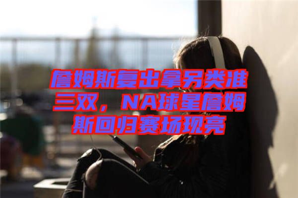 詹姆斯復出拿另類準三雙，NA球星詹姆斯回歸賽場現亮