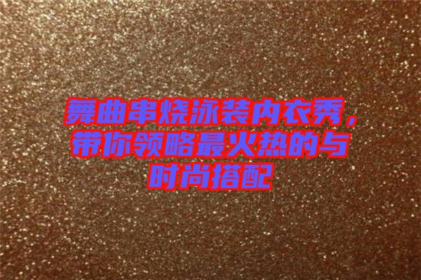 舞曲串燒泳裝內(nèi)衣秀，帶你領(lǐng)略最火熱的與時(shí)尚搭配