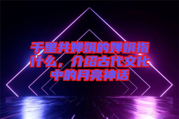 千里共嬋娟的嬋娟指什么，介紹古代文化中的月亮神話