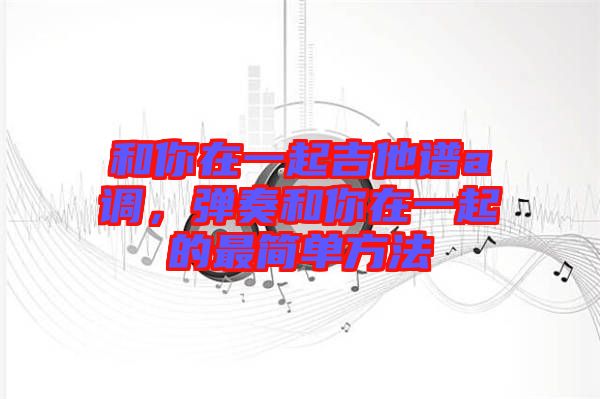 和你在一起吉他譜a調，彈奏和你在一起的最簡單方法