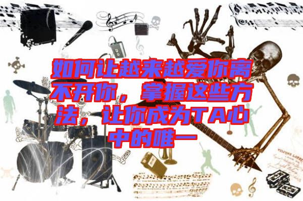如何讓越來越愛你離不開你，掌握這些方法，讓你成為TA心中的唯一