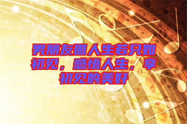 男朋友圈人生若只如初見(jiàn)，感悟人生，享初見(jiàn)的美好