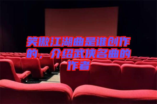 笑傲江湖曲是誰創(chuàng)作的，介紹武俠名曲的作者