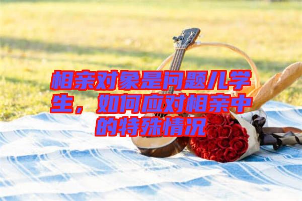 相親對(duì)象是問題兒學(xué)生，如何應(yīng)對(duì)相親中的特殊情況