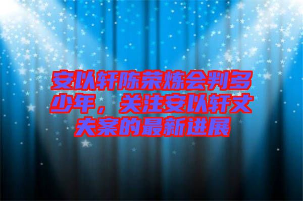 安以軒陳榮煉會判多少年，關(guān)注安以軒丈夫案的最新進展