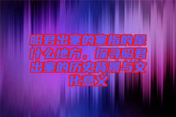 昭君出塞的塞指的是什么地方，探尋昭君出塞的歷史背景與文化意義