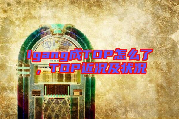 igang成TOP怎么了，TOP近況及狀況