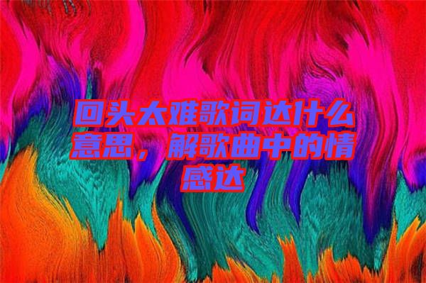回頭太難歌詞達什么意思，解歌曲中的情感達