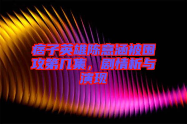 痞子英雄陳意涵被圍攻第幾集，劇情析與演現(xiàn)