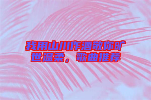 我用山川作酒敬你曠世溫柔，歌曲推薦