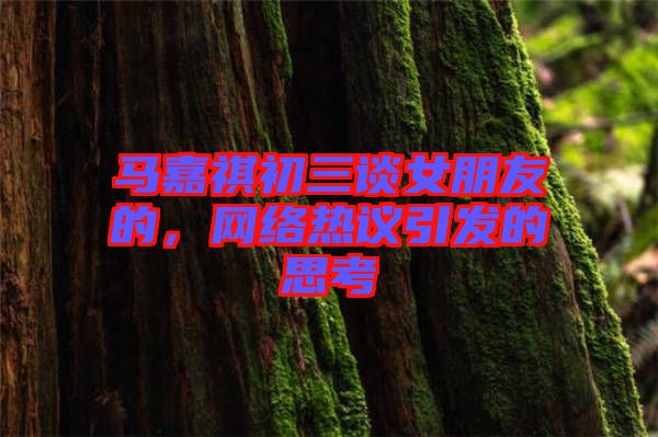 馬嘉祺初三談女朋友的，網(wǎng)絡(luò)熱議引發(fā)的思考