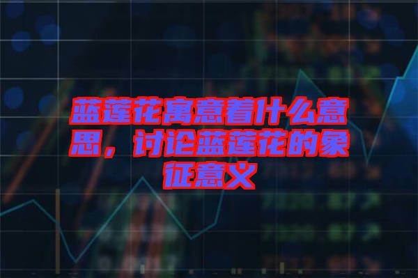 藍(lán)蓮花寓意著什么意思，討論藍(lán)蓮花的象征意義