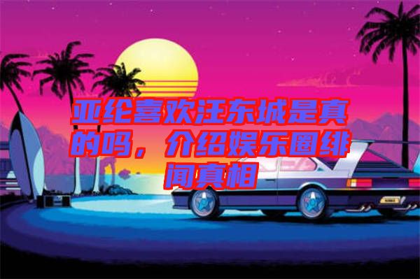 亞綸喜歡汪東城是真的嗎，介紹娛樂圈緋聞?wù)嫦? width=