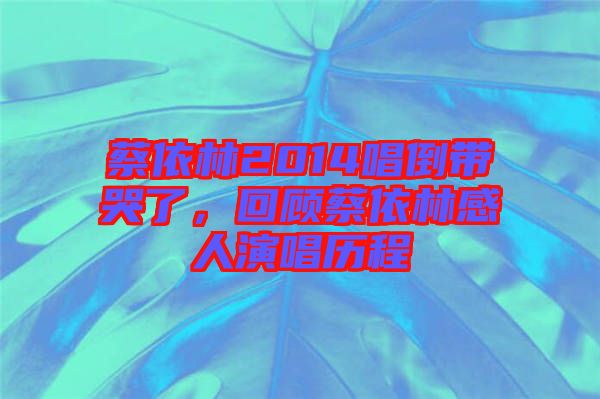 蔡依林2014唱倒帶哭了，回顧蔡依林感人演唱歷程