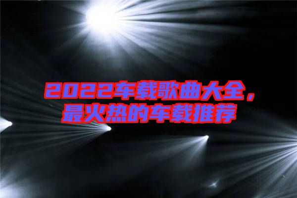 2022車載歌曲大全，最火熱的車載推薦