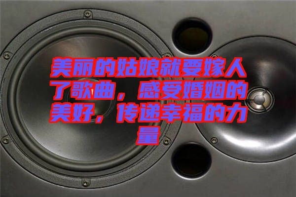美麗的姑娘就要嫁人了歌曲，感受婚姻的美好，傳遞幸福的力量