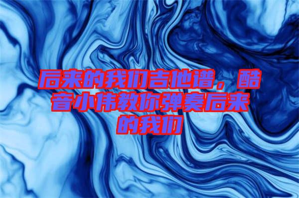 后來的我們吉他譜，酷音小偉教你彈奏后來的我們
