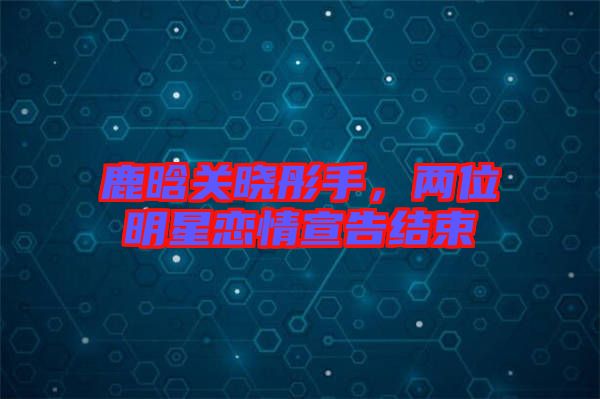 鹿晗關(guān)曉彤手，兩位明星戀情宣告結(jié)束