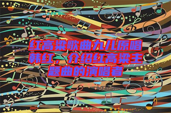紅高粱歌曲九兒原唱韓紅，介紹紅高粱主題曲的演唱者