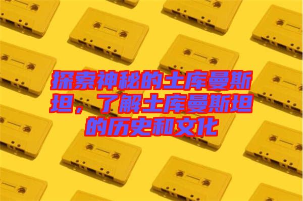 探索神秘的土庫曼斯坦，了解土庫曼斯坦的歷史和文化