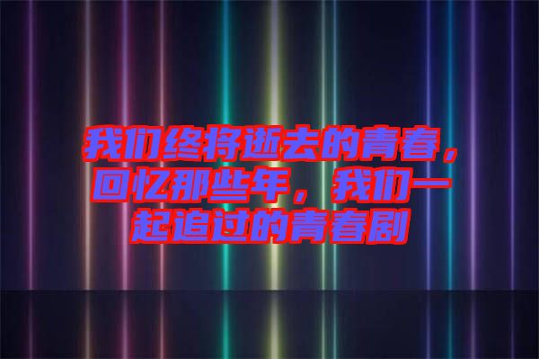 我們終將逝去的青春，回憶那些年，我們一起追過的青春劇