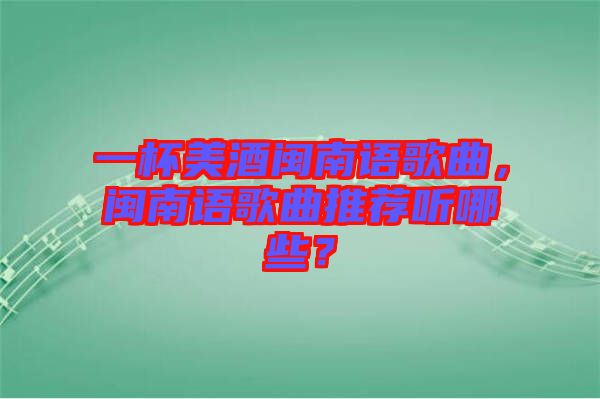 一杯美酒閩南語歌曲，閩南語歌曲推薦聽哪些？