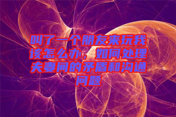 叫了一個朋友來玩我該怎么辦，如何處理夫妻間的矛盾和溝通問題