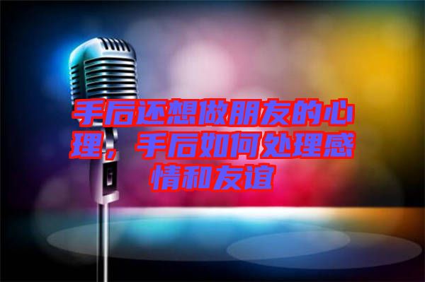 手后還想做朋友的心理，手后如何處理感情和友誼