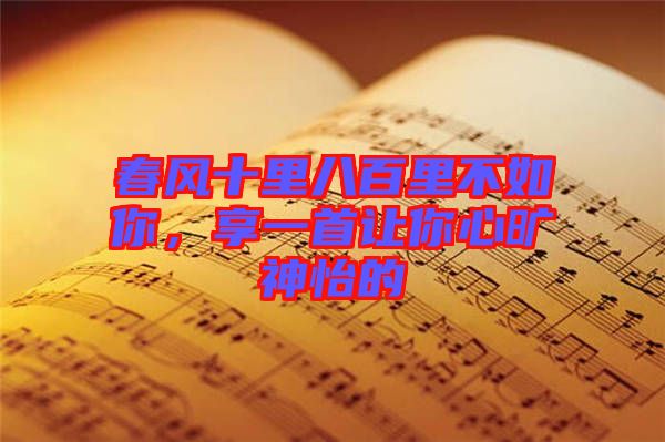 春風十里八百里不如你，享一首讓你心曠神怡的
