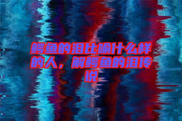 鱷魚的淚比喻什么樣的人，解鱷魚的淚傳說(shuō)