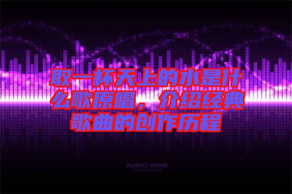 取一杯天上的水是什么歌原唱，介紹經(jīng)典歌曲的創(chuàng)作歷程