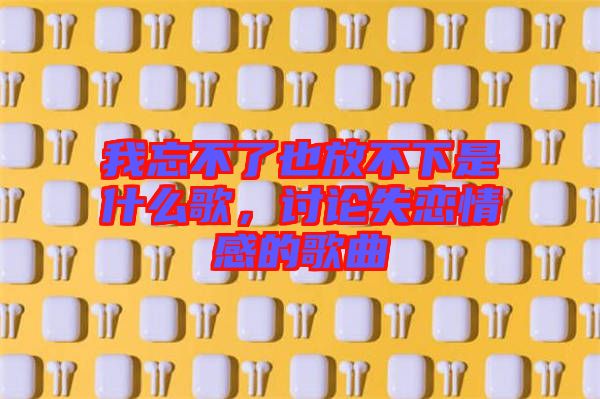 我忘不了也放不下是什么歌，討論失戀情感的歌曲