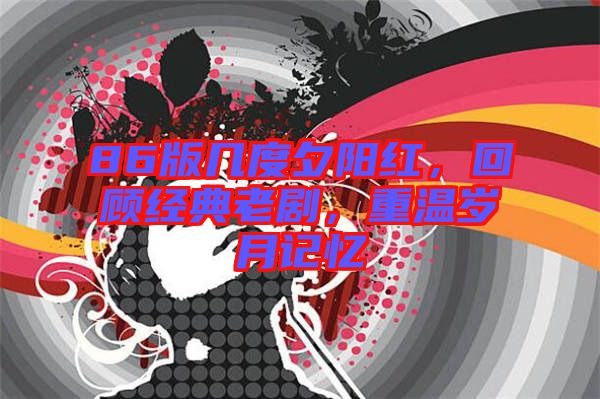 86版幾度夕陽(yáng)紅，回顧經(jīng)典老劇，重溫歲月記憶