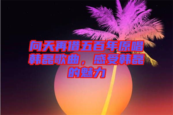 向天再借五百年原唱韓磊歌曲，感受韓磊的魅力
