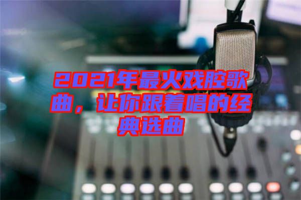2021年最火戲腔歌曲，讓你跟著唱的經(jīng)典選曲