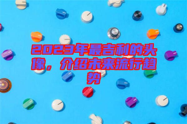 2023年最吉利的頭像，介紹未來流行趨勢