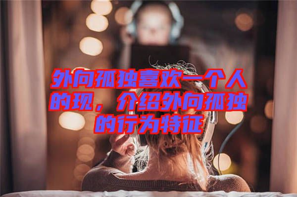 外向孤獨(dú)喜歡一個(gè)人的現(xiàn)，介紹外向孤獨(dú)的行為特征