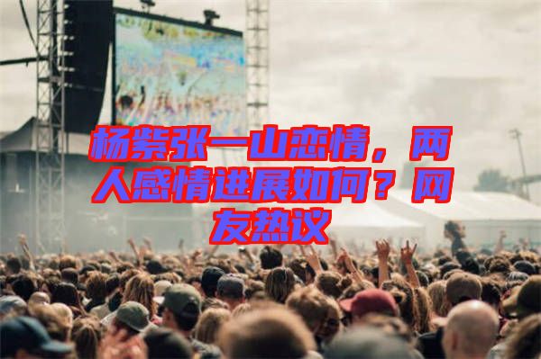 楊紫張一山戀情，兩人感情進(jìn)展如何？網(wǎng)友熱議