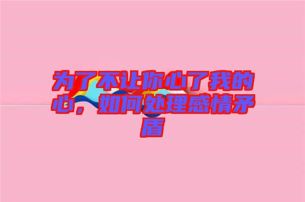 為了不讓你心了我的心，如何處理感情矛盾