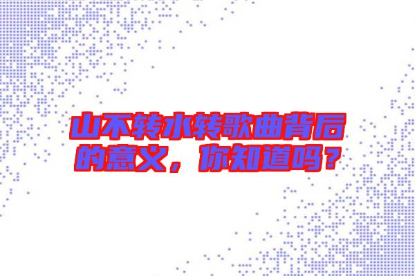 山不轉(zhuǎn)水轉(zhuǎn)歌曲背后的意義，你知道嗎？