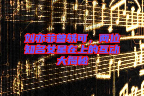 劉亦菲曾軼可，兩位知名女星在上的互動大揭秘