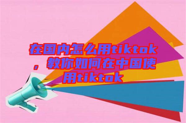 在國內怎么用tiktok，教你如何在中國使用tiktok