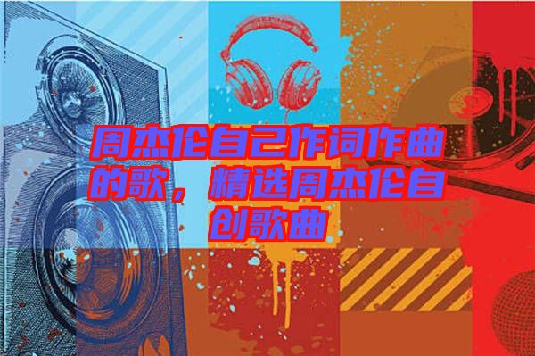 周杰倫自己作詞作曲的歌，精選周杰倫自創(chuàng)歌曲
