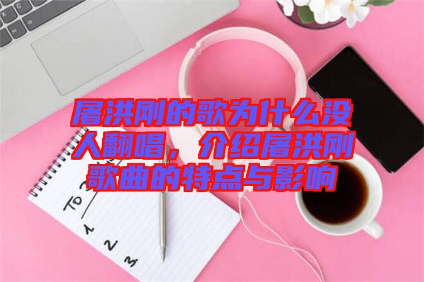 屠洪剛的歌為什么沒人翻唱，介紹屠洪剛歌曲的特點(diǎn)與影響